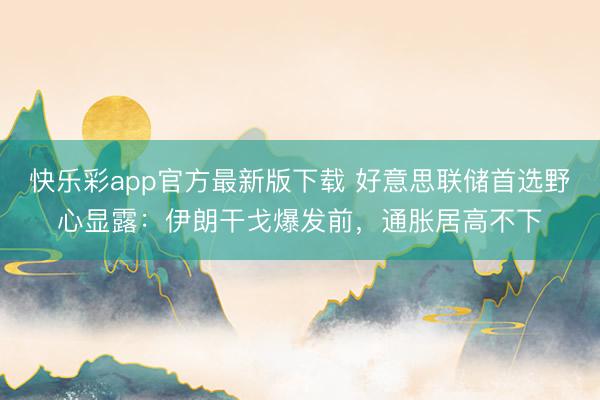 快乐彩app官方最新版下载 好意思联储首选野心显露：伊朗干戈爆发前，通胀居高不下