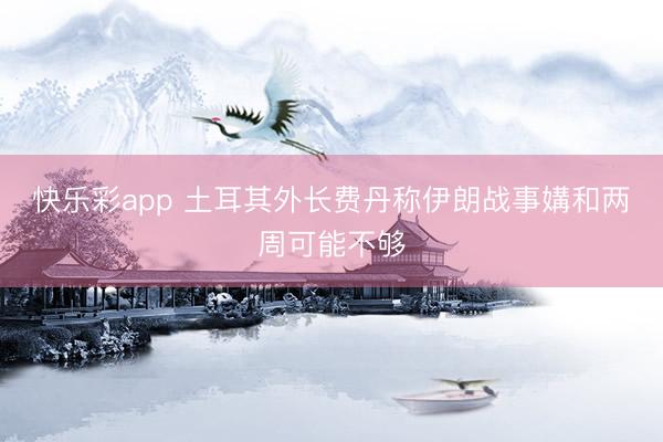 快乐彩app 土耳其外长费丹称伊朗战事媾和两周可能不够