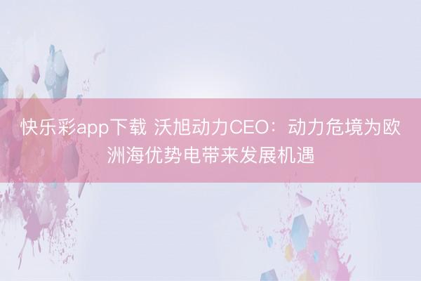 快乐彩app下载 沃旭动力CEO：动力危境为欧洲海优势电带来发展机遇