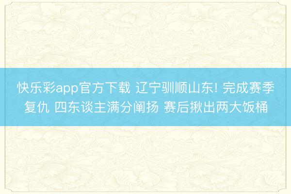 快乐彩app官方下载 辽宁驯顺山东! 完成赛季复仇 四东谈主满分阐扬 赛后揪出两大饭桶