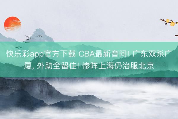 快乐彩app官方下载 CBA最新音问! 广东双杀广厦， 外助全留住! 惨阵上海仍治服北京