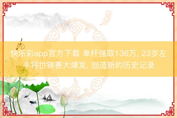 快乐彩app官方下载 单杆强取136万, 23岁左手将世锦赛大爆发, 创造新的历史记录