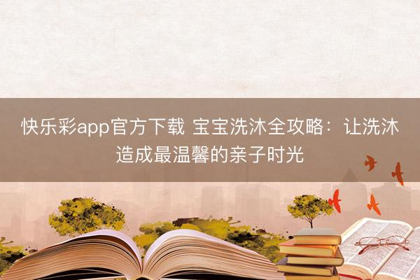 快乐彩app官方下载 宝宝洗沐全攻略：让洗沐造成最温馨的亲子时光