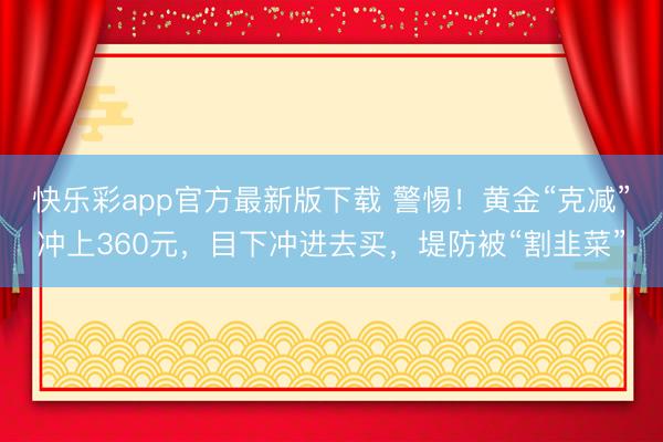 快乐彩app官方最新版下载 警惕！黄金“克减”冲上360元，目下冲进去买，堤防被“割韭菜”