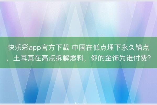 快乐彩app官方下载 中国在低点埋下永久锚点，土耳其在高点拆解燃料，你的金饰为谁付费？