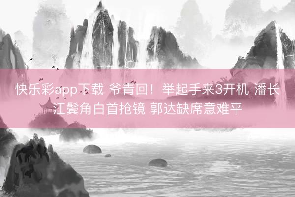 快乐彩app下载 爷青回！举起手来3开机 潘长江鬓角白首抢镜 郭达缺席意难平