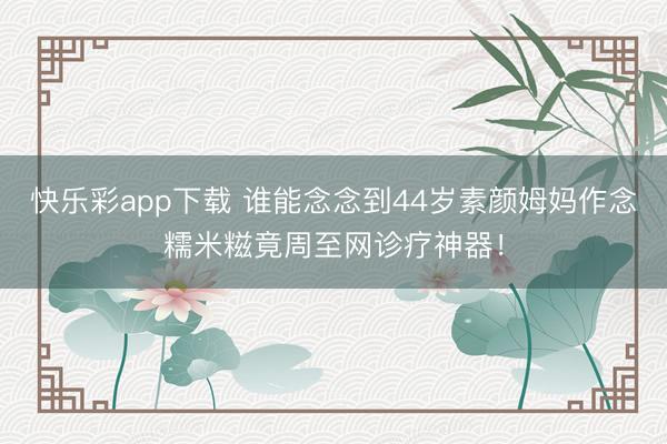 快乐彩app下载 谁能念念到44岁素颜姆妈作念糯米糍竟周至网诊疗神器!