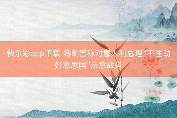 快乐彩app下载 特朗普称对意大利总理“不匡助好意思国”示意战抖