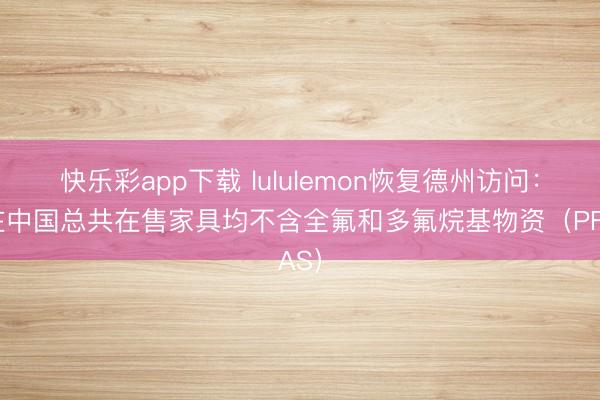 快乐彩app下载 lululemon恢复德州访问：现在中国总共在售家具均不含全氟和多氟烷基物资（PFAS）