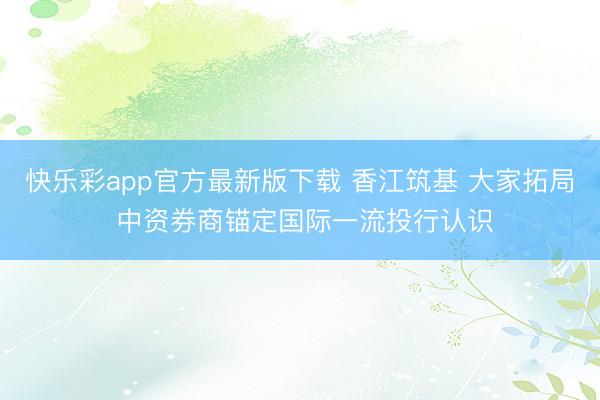 快乐彩app官方最新版下载 香江筑基 大家拓局 中资券商锚定国际一流投行认识