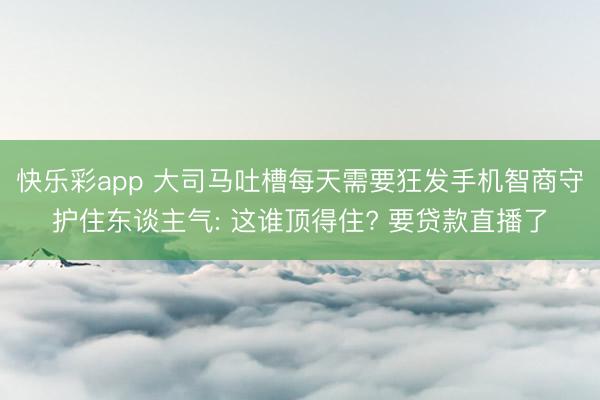 快乐彩app 大司马吐槽每天需要狂发手机智商守护住东谈主气: