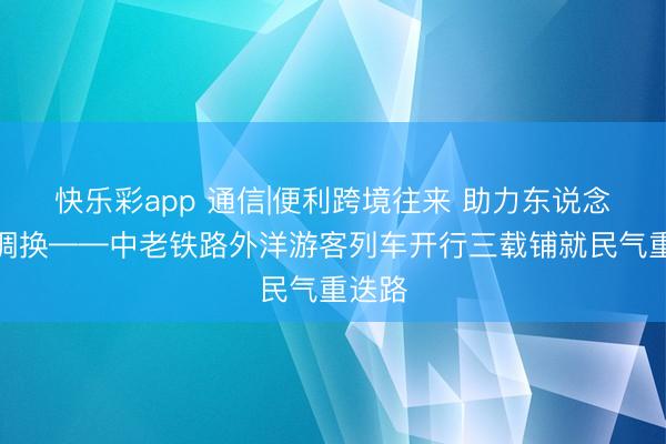 快乐彩app 通信|便利跨境往来 助力东说念主文调换——中老铁路外洋游客列车开行三载铺就民气重迭路