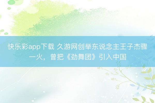 快乐彩app下载 久游网创举东说念主王子杰骤一火,曾把《劲舞团》引入中国