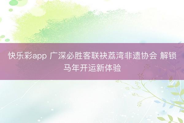 快乐彩app 广深必胜客联袂荔湾非遗协会 解锁马年开运新体验