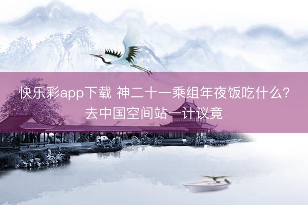 快乐彩app下载 神二十一乘组年夜饭吃什么？去中国空间站一计议竟