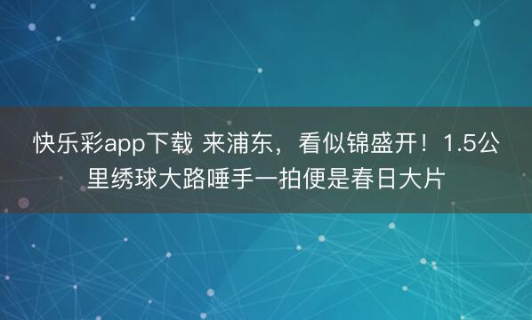 快乐彩app下载 来浦东，看似锦盛开！1.5公里绣球大路唾手一拍便是春日大片