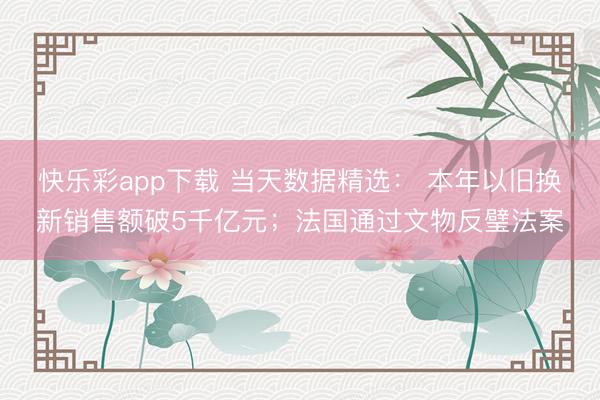 快乐彩app下载 当天数据精选： 本年以旧换新销售额破5千亿元；法国通过文物反璧法案