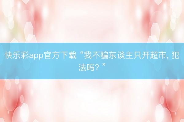 快乐彩app官方下载 “我不骗东谈主只开超市， 犯法吗? ”