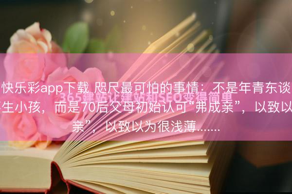 快乐彩app下载 咫尺最可怕的事情：不是年青东谈主弗成亲、不生小孩，而是70后父母初始认可“弗成亲”，以致以为很浅薄.......
