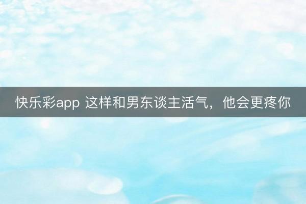 快乐彩app 这样和男东谈主活气，他会更疼你