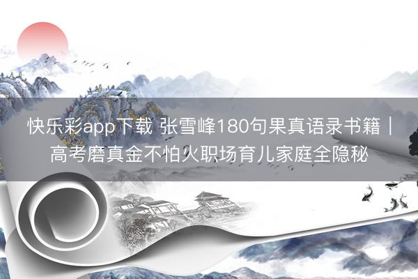 快乐彩app下载 张雪峰180句果真语录书籍｜高考磨真金不怕火职场育儿家庭全隐秘