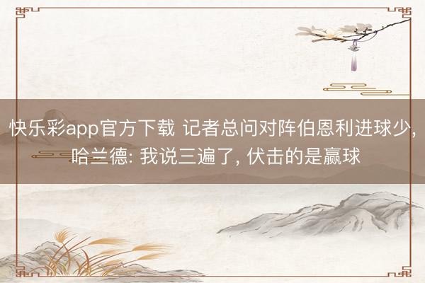 快乐彩app官方下载 记者总问对阵伯恩利进球少， 哈兰德: 我说三遍了， 伏击的是赢球