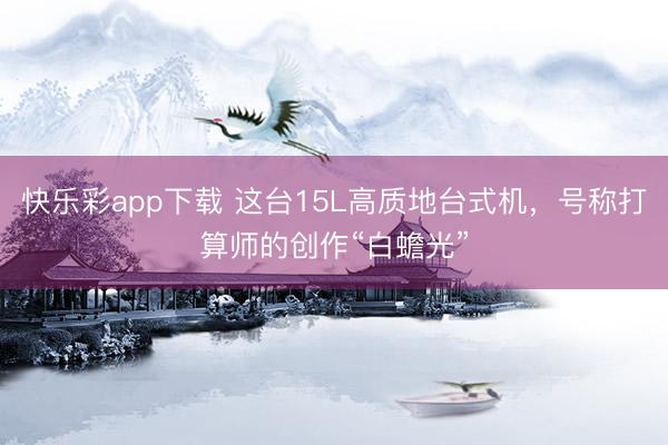 快乐彩app下载 这台15L高质地台式机，号称打算师的创作“白蟾光”