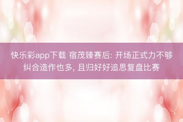 快乐彩app下载 宿茂臻赛后: 开场正式力不够纠合造作也多， 且归好好追思复盘比赛