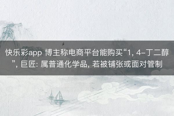快乐彩app 博主称电商平台能购买“1， 4-丁二醇”， 巨匠: 属普通化学品， 若被铺张或面对管制