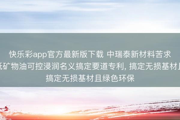 快乐彩app官方最新版下载 中瑞泰新材料苦求锂金属带低矿物油可控浸润名义搞定要道专利， 搞定无损基材且绿色环保