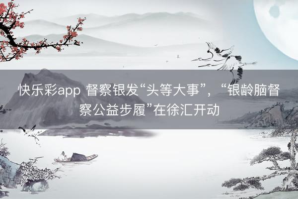 快乐彩app 督察银发“头等大事”，“银龄脑督察公益步履”在徐汇开动