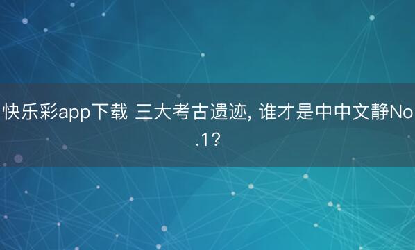 快乐彩app下载 三大考古遗迹， 谁才是中中文静No.1?