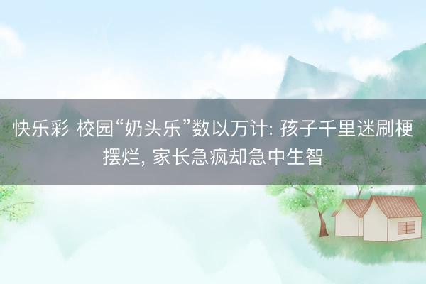 快乐彩 校园“奶头乐”数以万计: 孩子千里迷刷梗摆烂， 家长急疯却急中生智
