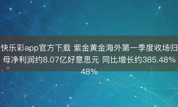 快乐彩app官方下载 紫金黄金海外第一季度收场归母净利润约8.07亿好意思元 同比增长约385.48%