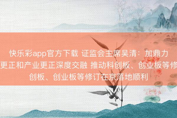 快乐彩app官方下载 证监会主席吴清：加鼎力度扶直北京科技更正和产业更正深度交融 推动科创板、创业板等修订在京落地顺利