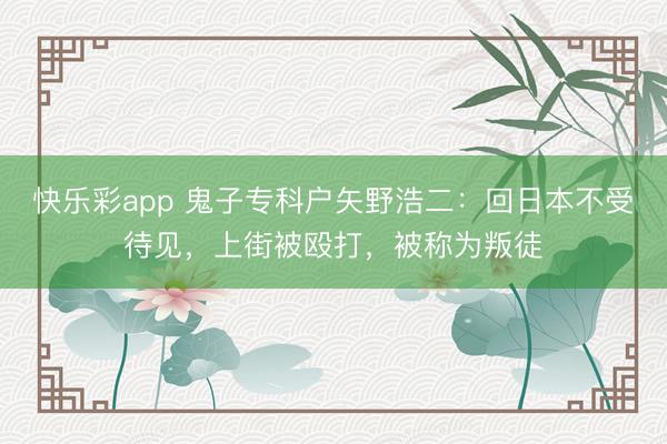 快乐彩app 鬼子专科户矢野浩二：回日本不受待见，上街被殴打，被称为叛徒