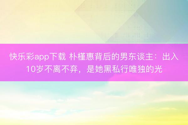 快乐彩app下载 朴槿惠背后的男东谈主：出入10岁不离不弃，是她黑私行唯独的光