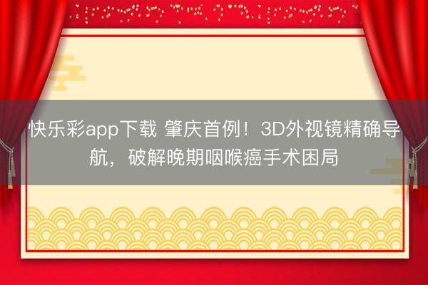 快乐彩app下载 肇庆首例！3D外视镜精确导航，破解晚期咽喉癌手术困局