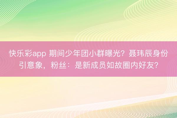 快乐彩app 期间少年团小群曝光？聂玮辰身份引意象，粉丝：是新成员如故圈内好友？