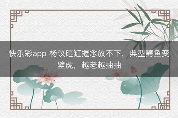 快乐彩app 杨议砸缸握念放不下，典型鳄鱼变壁虎，越老越抽抽