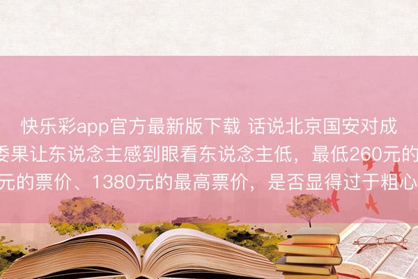 快乐彩app官方最新版下载 话说北京国安对成王人蓉城的门票设定委果让东说念主感到眼看东说念主低，最低260元的票价、1380元的最高票价，是否显得过于粗心敌手和球迷的期待