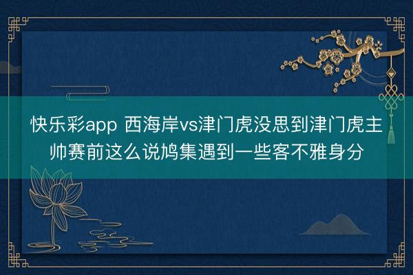 快乐彩app 西海岸vs津门虎没思到津门虎主帅赛前这么说鸠集遇到一些客不雅身分