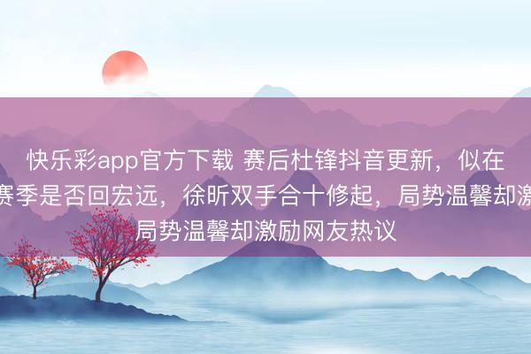 快乐彩app官方下载 赛后杜锋抖音更新，似在怜惜徐昕下赛季是否回宏远，徐昕双手合十修起，局势温馨却激励网友热议