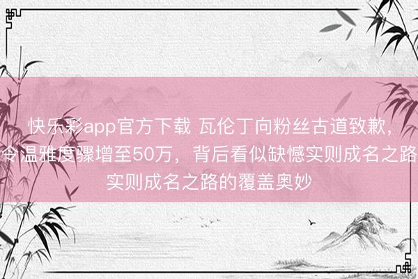 快乐彩app官方下载 瓦伦丁向粉丝古道致歉，遭逢退赛却令温雅度骤增至50万，背后看似缺憾实则成名之路的覆盖奥妙