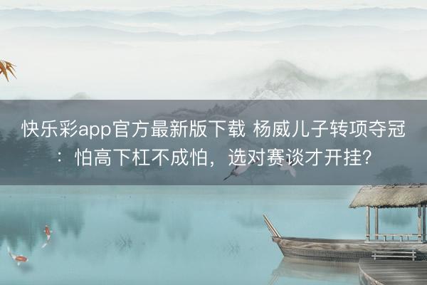 快乐彩app官方最新版下载 杨威儿子转项夺冠：怕高下杠不成怕，选对赛谈才开挂？