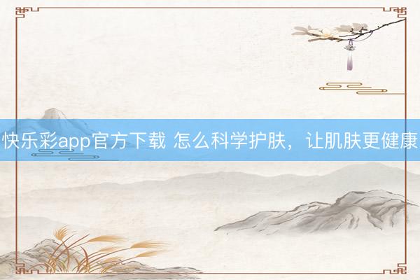 快乐彩app官方下载 怎么科学护肤，让肌肤更健康