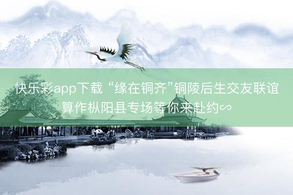 快乐彩app下载 “缘在铜齐”铜陵后生交友联谊算作枞阳县专场等你来赴约∽