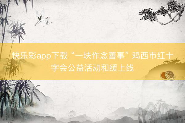 快乐彩app下载 “一块作念善事” 鸡西市红十字会公益活动和缓上线