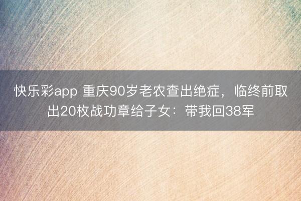 快乐彩app 重庆90岁老农查出绝症，临终前取出20枚战功章给子女：带我回38军