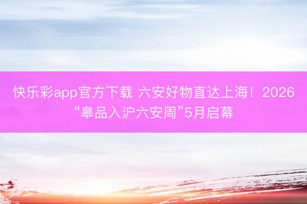 快乐彩app官方下载 六安好物直达上海！2026“皋品入沪六安周”5月启幕